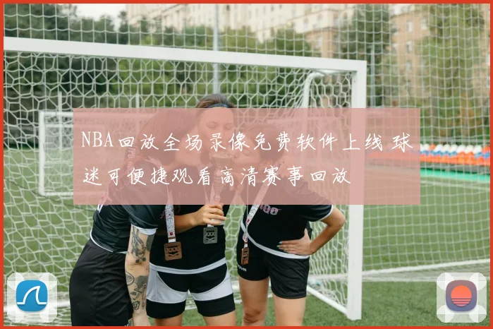 NBA回放全场录像免费软件上线 球迷可便捷观看高清赛事回放
