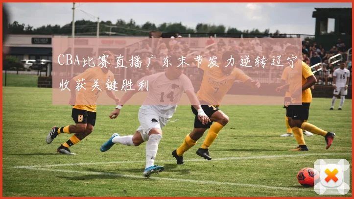 CBA比赛直播广东末节发力逆转辽宁收获关键胜利