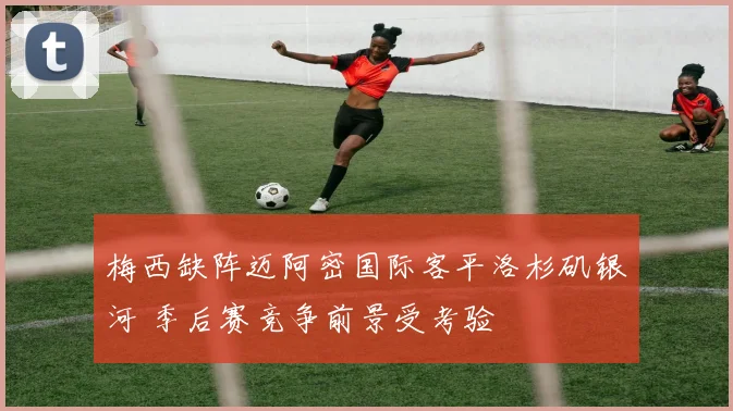 梅西缺阵迈阿密国际客平洛杉矶银河 季后赛竞争前景受考验