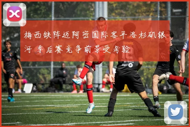 梅西缺阵迈阿密国际客平洛杉矶银河 季后赛竞争前景受考验