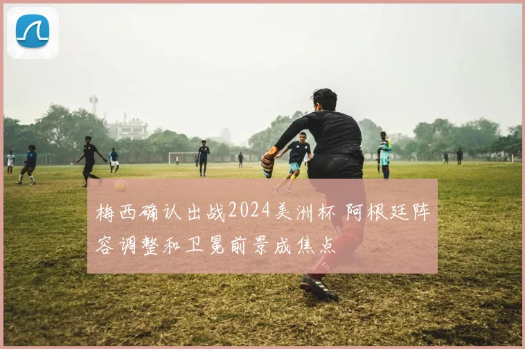 梅西确认出战2024美洲杯 阿根廷阵容调整和卫冕前景成焦点