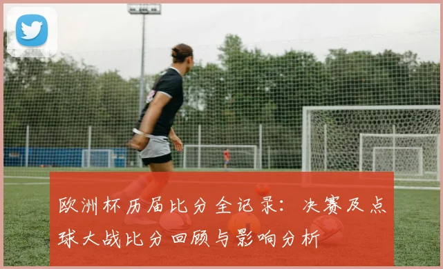 欧洲杯历届比分全记录：决赛及点球大战比分回顾与影响分析