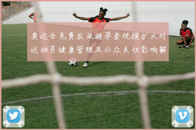 奥运会免费发放避孕套规模扩大对运动员健康管理及公众关切影响解读