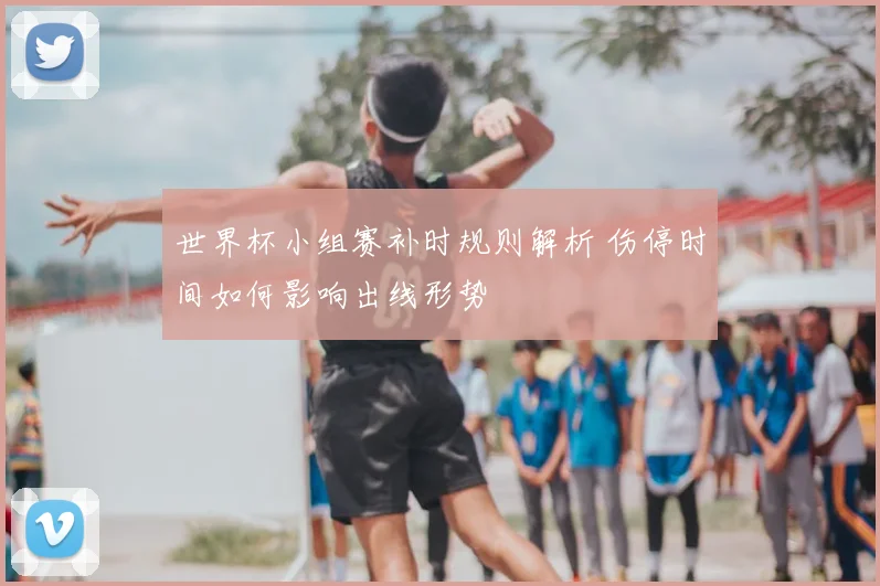 世界杯小组赛补时规则解析 伤停时间如何影响出线形势