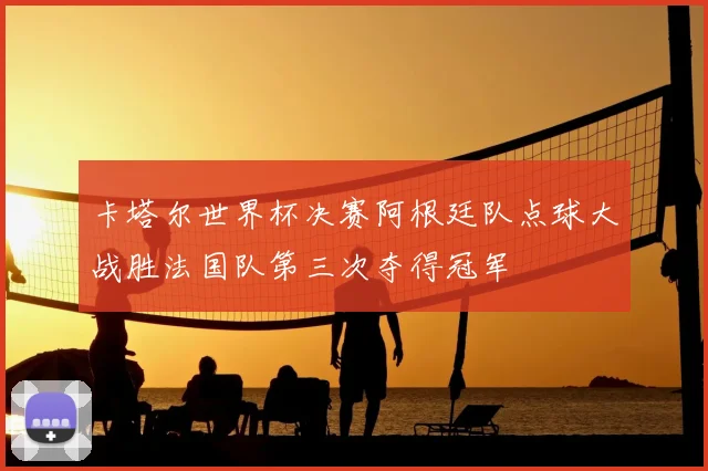 卡塔尔世界杯决赛阿根廷队点球大战胜法国队第三次夺得冠军