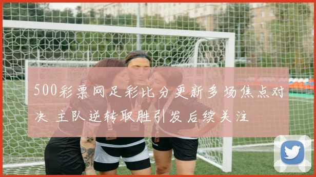 500彩票网足彩比分更新多场焦点对决 主队逆转取胜引发后续关注