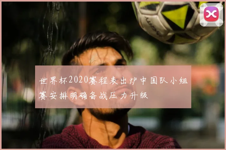 世界杯2020赛程表出炉中国队小组赛安排明确备战压力升级