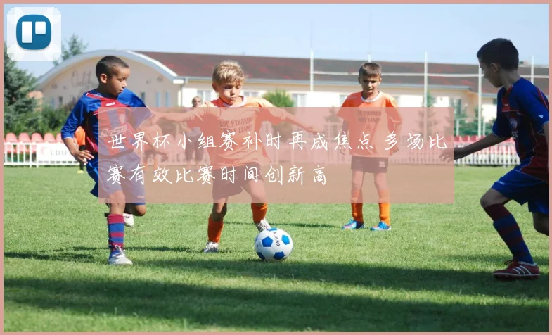 世界杯小组赛补时再成焦点 多场比赛有效比赛时间创新高