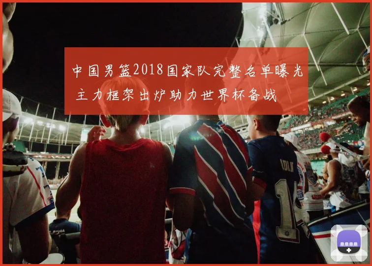中国男篮2018国家队完整名单曝光 主力框架出炉助力世界杯备战