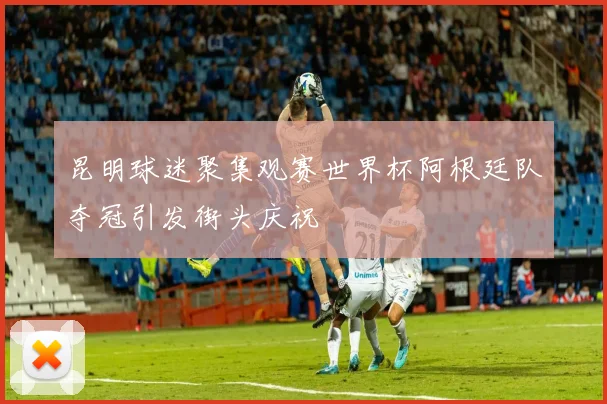昆明球迷聚集观赛世界杯阿根廷队夺冠引发街头庆祝