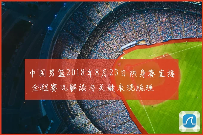 中国男篮2018年8月23日热身赛直播 全程赛况解读与关键表现梳理