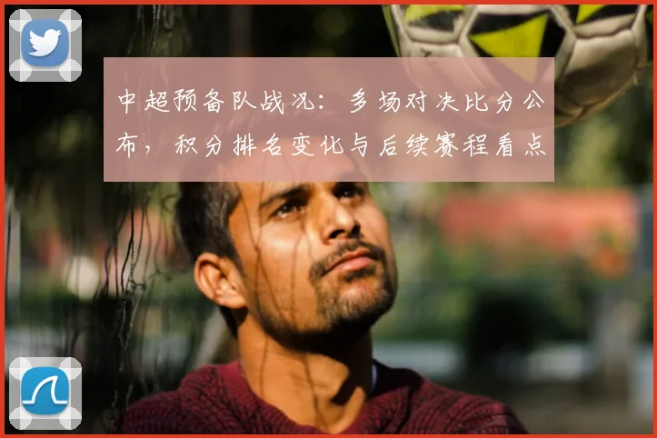 中超预备队战况：多场对决比分公布，积分排名变化与后续赛程看点
