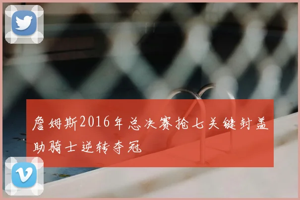 詹姆斯2016年总决赛抢七关键封盖助骑士逆转夺冠