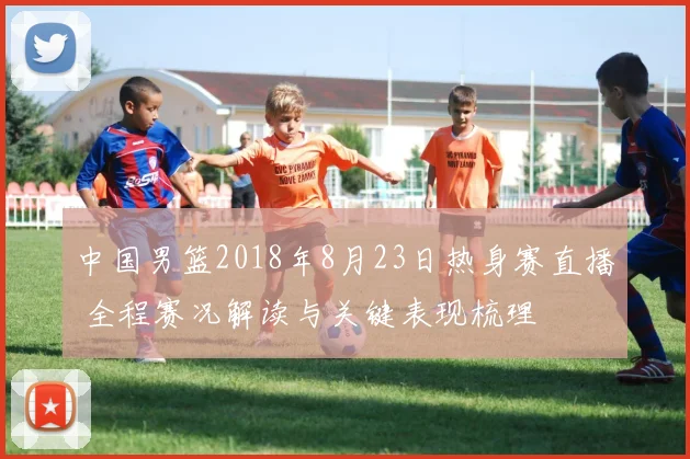 中国男篮2018年8月23日热身赛直播 全程赛况解读与关键表现梳理